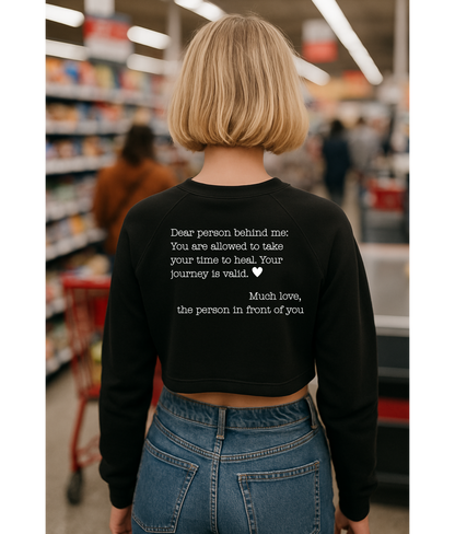 Dear person behind me - You are allowed to take your time to heal. Your journey is valid. - Cropped Fleece